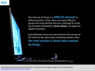 CC: Flickr: Don
The Internet of Things is a difficult concept to
define precisely. In fact, there are many different
groups that have defined the term, although its initial
use has been attributed to Kevin Ashton, an expert on
digital innovation.
Each definition shares the idea that the first version of
the Internet was about data created by people, while
the next version is about data created
by things.
Technopedia. What is the Internet of Things (IoT)? - Definition from Techopedia. Abgerufen am 28.08.2015 unter
http://www.techopedia.com/definition/28247/internet-of-things-iot.
#10
 