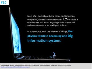 CC: Flickr: Don
Most of us think about being connected in terms of
computers, tablets and smartphones. IoT describes a
world where just about anything can be connected
and communicate in an intelligent fashion.
In other words, with the Internet of Things, the
physical world is becoming one big
information system.
Technopedia. What is the Internet of Things (IoT)? - Definition from Techopedia. Abgerufen am 28.08.2015 unter
http://www.techopedia.com/definition/28247/internet-of-things-iot.
#10
 