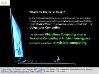 CC: Flickr: Don
What is the Internet of Things?
In the technical trade literature, definitions of the Internet of
Things remain surprisingly vague. Most approaches reflect the
vision of Mark Weiser - “Everywhere, always, everything” - for
Ubiquitous Computing.
The concept of Ubiquitous Computing as well as
Pervasive Computing or Ambient Intelligence
represents a new form of invisible computing.
Federal Ministry of Economics and Technology. (2007). European Policy Outlook RFID - draft version - Working document for the expert
conference “RFID: Towards the Internet of Things” June 2007. S. 4. Abgerufen am 17.09.15 unter
http://www.nextgenerationmedia.de/documents/European_Policy_Outlook_draft_version.pdf
#13
 