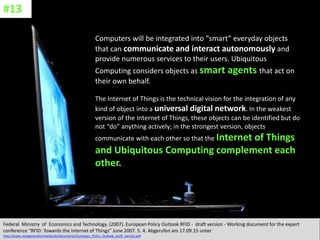 CC: Flickr: Don
Computers will be integrated into “smart” everyday objects
that can communicate and interact autonomously and
provide numerous services to their users. Ubiquitous
Computing considers objects as smart agents that act on
their own behalf.
The Internet of Things is the technical vision for the integration of any
kind of object into a universal digital network. In the weakest
version of the Internet of Things, these objects can be identified but do
not “do” anything actively; in the strongest version, objects
communicate with each other so that the Internet of Things
and Ubiquitous Computing complement each
other.
Federal Ministry of Economics and Technology. (2007). European Policy Outlook RFID - draft version - Working document for the expert
conference “RFID: Towards the Internet of Things” June 2007. S. 4. Abgerufen am 17.09.15 unter
http://www.nextgenerationmedia.de/documents/European_Policy_Outlook_draft_version.pdf
#13
 