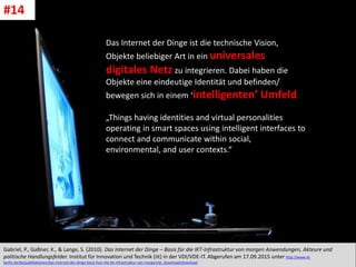 CC: Flickr: Don
Das Internet der Dinge ist die technische Vision,
Objekte beliebiger Art in ein universales
digitales Netz zu integrieren. Dabei haben die
Objekte eine eindeutige Identität und befinden/
bewegen sich in einem ‘intelligenten’ Umfeld.
„Things having identities and virtual personalities
operating in smart spaces using intelligent interfaces to
connect and communicate within social,
environmental, and user contexts.“
Gabriel, P., Gaßner, K., & Lange, S. (2010). Das Internet der Dinge – Basis für die IKT-Infrastruktur von morgen Anwendungen, Akteure und
politische Handlungsfelder. Institut für Innovation und Technik (iit) in der VDI/VDE-IT. Abgerufen am 17.09.2015 unter http://www.iit-
berlin.de/de/publikationen/das-internet-der-dinge-basis-fuer-die-ikt-infrastruktur-von-morgen/at_download/download
#14
 