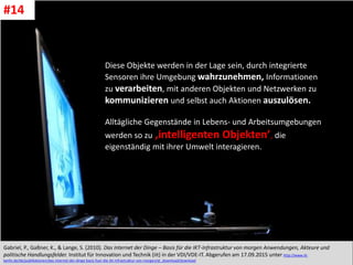CC: Flickr: Don
Diese Objekte werden in der Lage sein, durch integrierte
Sensoren ihre Umgebung wahrzunehmen, Informationen
zu verarbeiten, mit anderen Objekten und Netzwerken zu
kommunizieren und selbst auch Aktionen auszulösen.
Alltägliche Gegenstände in Lebens- und Arbeitsumgebungen
werden so zu ‚intelligenten Objekten’, die
eigenständig mit ihrer Umwelt interagieren.
Gabriel, P., Gaßner, K., & Lange, S. (2010). Das Internet der Dinge – Basis für die IKT-Infrastruktur von morgen Anwendungen, Akteure und
politische Handlungsfelder. Institut für Innovation und Technik (iit) in der VDI/VDE-IT. Abgerufen am 17.09.2015 unter http://www.iit-
berlin.de/de/publikationen/das-internet-der-dinge-basis-fuer-die-ikt-infrastruktur-von-morgen/at_download/download
#14
 