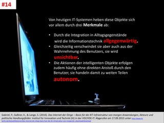CC: Flickr: Don
Von heutigen IT-Systemen heben diese Objekte sich
vor allem durch drei Merkmale ab:
• Durch die Integration in Alltagsgegenstände
wird die Informationstechnik allgegenwärtig.
• Gleichzeitig verschwindet sie aber auch aus der
Wahrnehmung des Benutzers, sie wird
unsichtbar.
• Die Aktionen der intelligenten Objekte erfolgen
zudem häufig ohne direkten Anstoß durch den
Benutzer, sie handeln damit zu weiten Teilen
autonom.
Gabriel, P., Gaßner, K., & Lange, S. (2010). Das Internet der Dinge – Basis für die IKT-Infrastruktur von morgen Anwendungen, Akteure und
politische Handlungsfelder. Institut für Innovation und Technik (iit) in der VDI/VDE-IT. Abgerufen am 17.09.2015 unter http://www.iit-
berlin.de/de/publikationen/das-internet-der-dinge-basis-fuer-die-ikt-infrastruktur-von-morgen/at_download/download
#14
 