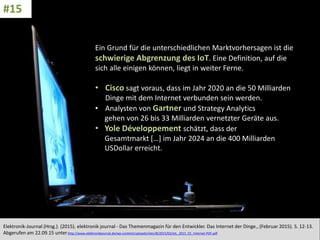 CC: Flickr: Don
Ein Grund für die unterschiedlichen Marktvorhersagen ist die
schwierige Abgrenzung des IoT. Eine Definition, auf die
sich alle einigen können, liegt in weiter Ferne.
• Cisco sagt voraus, dass im Jahr 2020 an die 50 Milliarden
Dinge mit dem Internet verbunden sein werden.
• Analysten von Gartner und Strategy Analytics
gehen von 26 bis 33 Milliarden vernetzter Geräte aus.
• Yole Développement schätzt, dass der
Gesamtmarkt […] im Jahr 2024 an die 400 Milliarden
USDollar erreicht.
Elektronik-Journal (Hrsg.). (2015). elektronik journal - Das Themenmagazin für den Entwickler. Das Internet der Dinge., (Februar 2015). S. 12-13.
Abgerufen am 22.09.15 unterhttp://www.elektronikjournal.de/wp-content/uploads/sites/8/2015/02/eJL_2015_01_Internet-PDF.pdf
#15
 