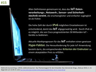 CC: Flickr: Don
Allen Definitionen gemeinsam ist, dass das IoT Daten-
verarbeitungs-, Netzwerk-, Sensor- und Sicherheit-
stechnik vereint, die erschwinglicher und einfacher zugänglich
ist als früher.
Die hohe Zahl der durch IPv6 möglichen Einzeladressen ist
entscheidend, damit das IoT allgegenwärtig wird. Durch IPv6 ist
es möglich, die von Cisco prognostizierten 50 Milliarden IoT -
Geräte zu bedienen.
Aktuelle Marktprognosen für das IoT enthalten einen gewissen
Hype-Faktor. Die Herausforderung für jede IoT-Anwendung
besteht darin, die entsprechenden Kriterien der Endnutzer zu
einem akzeptablen Preis zu erfüllen.
Elektronik-Journal (Hrsg.). (2015). elektronik journal - Das Themenmagazin für den Entwickler. Das Internet der Dinge., (Februar 2015). S. 14.
Abgerufen am 22.09.15 unterhttp://www.elektronikjournal.de/wp-content/uploads/sites/8/2015/02/eJL_2015_01_Internet-PDF.pdf
#15
 