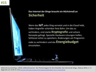 CC: Flickr: Don
Das Internet der Dinge braucht ein Höchstmaß an
Sicherheit
Wenn das IoT jedes Ding vernetzt und in die Cloud hebt,
haben Angreifer scheinbar freie Bahn. Um das zu
verhindern, sind starke Kryptografie und sichere
Konzepte gefragt. Spezielle Hardware-Lösungen helfen,
Schlüssel sicher zu speichern, Änderungen am Programm-
code zu verhindern und das Energiebudget
einzuhalten.
Elektronik-Journal (Hrsg.). (2015). elektronik journal - Das Themenmagazin für den Entwickler. Das Internet der Dinge., (Februar 2015). S. 17.
Abgerufen am 22.09.15 unterhttp://www.elektronikjournal.de/wp-content/uploads/sites/8/2015/02/eJL_2015_01_Internet-PDF.pdf
#15
 