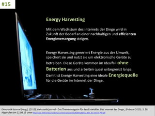 CC: Flickr: Don
Energy Harvesting
Mit dem Wachstum des Internets der Dinge wird in
Zukunft der Bedarf an einer nachhaltigen und effizienten
Energieversorgung steigen.
Energy Harvesting generiert Energie aus der Umwelt,
speichert sie und nutzt sie um elektronische Geräte zu
betreiben. Diese Geräte kommen im Idealfall ohne
Batterien aus und arbeiten quasi unbegrenzt lange.
Damit ist Energy Harvesting eine ideale Energiequelle
für die Geräte im Internet der Dinge.
Elektronik-Journal (Hrsg.). (2015). elektronik journal - Das Themenmagazin für den Entwickler. Das Internet der Dinge., (Februar 2015). S. 58.
Abgerufen am 22.09.15 unterhttp://www.elektronikjournal.de/wp-content/uploads/sites/8/2015/02/eJL_2015_01_Internet-PDF.pdf
#15
 