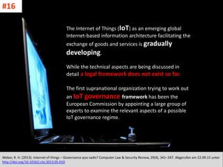 CC: Flickr: Don
The Internet of Things (IoT) as an emerging global
Internet-based information architecture facilitating the
exchange of goods and services is gradually
developing.
While the technical aspects are being discussed in
detail a legal framework does not exist so far.
The first supranational organization trying to work out
an IoT governance framework has been the
European Commission by appointing a large group of
experts to examine the relevant aspects of a possible
IoT governance regime.
Weber, R. H. (2013). Internet of things – Governance quo vadis? Computer Law & Security Review, 29(4), 341–347. Abgerufen am 22.09.15 unter
http://doi.org/10.1016/j.clsr.2013.05.010
#16
 