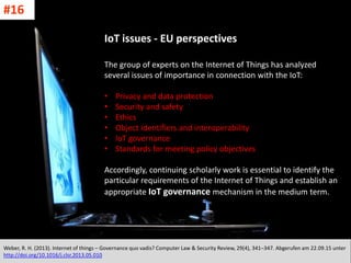 CC: Flickr: Don
IoT issues - EU perspectives
The group of experts on the Internet of Things has analyzed
several issues of importance in connection with the IoT:
• Privacy and data protection
• Security and safety
• Ethics
• Object identifiers and interoperability
• IoT governance
• Standards for meeting policy objectives
Accordingly, continuing scholarly work is essential to identify the
particular requirements of the Internet of Things and establish an
appropriate IoT governance mechanism in the medium term.
Weber, R. H. (2013). Internet of things – Governance quo vadis? Computer Law & Security Review, 29(4), 341–347. Abgerufen am 22.09.15 unter
http://doi.org/10.1016/j.clsr.2013.05.010
#16
 
