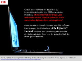 CC: Flickr: Don
Gemäß einer während der deutschen EU-
Ratspräsidentschaft im Jahr 2007 entwickelten
Definition, ist das Internet der Dinge „die
technische Vision, Objekte jeder Art in ein
universales digitales Netz zu integrieren“.
Ausgestattet mit einer eindeutigen Identität, befinden
bzw. bewegen sie sich in einem „intelligenten“
Umfeld, wodurch eine Verbindung zwischen der
physischen Welt der Dinge und der virtuellen Welt der
Daten geschaffen wird.
Horvath, S. (2012). Aktueller Begriff- Internet der Dinge. Deutscher Bundestag, Wissenschaftliche Dienste. Abgerufen am 17.09.15 unter
http://www.bundestag.de/blob/192512/cfa9e76cdcf46f34a941298efa7e85c9/internet_der_dinge-data.pdf
#18
 