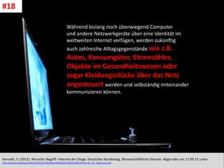 CC: Flickr: Don
Während bislang noch überwiegend Computer
und andere Netzwerkgeräte über eine Identität im
weltweiten Internet verfügen, werden zukünftig
auch zahlreiche Alltagsgegenstände wie z.B.
Autos, Konsumgüter, Stromzähler,
Objekte im Gesundheitswesen oder
sogar Kleidungsstücke über das Netz
angesteuert werden und selbständig miteinander
kommunizieren können.
Horvath, S. (2012). Aktueller Begriff- Internet der Dinge. Deutscher Bundestag, Wissenschaftliche Dienste. Abgerufen am 17.09.15 unter
http://www.bundestag.de/blob/192512/cfa9e76cdcf46f34a941298efa7e85c9/internet_der_dinge-data.pdf
#18
 