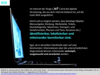 CC: Flickr: Don
Im Internet der Dinge („IoT“) wird die digitale
Vernetzung, die aus dem Internet bekannt ist, auf die
reale Welt ausgedehnt.
Damit soll es möglich werden, dass beliebige Objekte
(Konsumgüter, Kleidung, Werkstücke, Tickets,
Haushaltsgeräte, Maschinen, Transport- und
Verkehrsmittel, Pflanzen und Tiere, Personen etc.)
identifizierbar, lokalisierbar und
miteinander korrelierbar sind.
Egal, ob in derselben Fabrikhalle oder auf zwei
Kontinenten: Informationen über die unterschiedlichsten
Gegenstände können miteinander verknüpft,
ausgetauscht und verarbeitet werden.
Botthof, A.; Bovenschulte M. (Hg.) (2009): Das „Internet der Dinge“ – Die Informatisierung der Arbeitswelt und des Alltags; Arbeitspapier 176, im
Auftrag der Hans Böckler Stiftung, S. 7. Abgerufen am 17.09.15 unter
http://ernaehrungsdenkwerkstatt.de/fileadmin/user_upload/EDWText/TextElemente/Medien/RFID_Internet_der_Dinge_Arbeit_Alltag_Boeckler_2009.pdf
#19
 