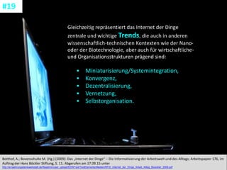CC: Flickr: Don
Gleichzeitig repräsentiert das Internet der Dinge
zentrale und wichtige Trends, die auch in anderen
wissenschaftlich-technischen Kontexten wie der Nano-
oder der Biotechnologie, aber auch für wirtschaftliche-
und Organisationsstrukturen prägend sind:
• Miniaturisierung/Systemintegration,
• Konvergenz,
• Dezentralisierung,
• Vernetzung,
• Selbstorganisation.
Botthof, A.; Bovenschulte M. (Hg.) (2009): Das „Internet der Dinge“ – Die Informatisierung der Arbeitswelt und des Alltags; Arbeitspapier 176, im
Auftrag der Hans Böckler Stiftung, S. 11. Abgerufen am 17.09.15 unter
http://ernaehrungsdenkwerkstatt.de/fileadmin/user_upload/EDWText/TextElemente/Medien/RFID_Internet_der_Dinge_Arbeit_Alltag_Boeckler_2009.pdf
#19
 