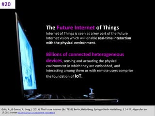 CC: Flickr: Don
The Future Internet of Things
Internet of Things is seen as a key part of the Future
Internet vision which will enable real-time interaction
with the physical environment.
Billions of connected heterogeneous
devices, sensing and actuating the physical
environment in which they are embedded, and
interacting among them or with remote users comprise
the foundation of IoT.
Galis, A., & Gavras, A. (Hrsg.). (2013). The Future Internet (Bd. 7858). Berlin, Heidelberg: Springer Berlin Heidelberg. S. 24-27. Abgerufen am
17.09.15 unter http://link.springer.com/10.1007/978-3-642-38082-2
#20
 