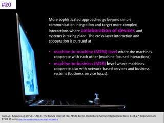 CC: Flickr: Don
More sophisticated approaches go beyond simple
communication integration and target more complex
interactions where collaboration of devices and
systems is taking place. The cross-layer interaction and
cooperation is pursued at
• machine-to-machine (M2M) level where the machines
cooperate with each other (machine focused interactions)
• machine-to-business (M2B) level where machines
cooperate also with network-based services and business
systems (business service focus).
Galis, A., & Gavras, A. (Hrsg.). (2013). The Future Internet (Bd. 7858). Berlin, Heidelberg: Springer Berlin Heidelberg. S. 24-27. Abgerufen am
17.09.15 unter http://link.springer.com/10.1007/978-3-642-38082-2
#20
 
