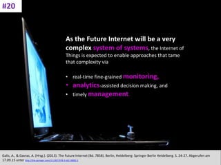 CC: Flickr: Don
As the Future Internet will be a very
complex system of systems, the Internet of
Things is expected to enable approaches that tame
that complexity via
• real-time fine-grained monitoring,
• analytics-assisted decision making, and
• timely management.
Galis, A., & Gavras, A. (Hrsg.). (2013). The Future Internet (Bd. 7858). Berlin, Heidelberg: Springer Berlin Heidelberg. S. 24-27. Abgerufen am
17.09.15 unter http://link.springer.com/10.1007/978-3-642-38082-2
#20
 