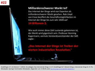 CC: Flickr: Don
Andelfinger, V. P., & Hänisch, T. (2015). Grundlagen: Das Internet der Dinge. In V. P. Andelfinger & T. Hänisch (Hrsg.), Internet der Dinge (S. 9–75).
Wiesbaden: Springer Fachmedien Wiesbaden. Abgerufen am 17.09.05 unter http://link.springer.com/10.1007/978-3-658-06729-8_2
#22
Milliardenschwerer Markt IoT
Das Internet der Dinge wird von Experten als
milliardenschwerer Markt gesehen. Rob Lloyd
von Cisco beziffert die Geschäftsmöglichkeiten im
Internet der Dinge bis zum Jahr 2020 auf
14 Billionen $.
Wie auch immer diese Zahl zustande gekommen ist,
der Markt wird gigantisch sein. Professor Henning
Kagermann, vormals Vorstandsvorsitzender der SAP,
sagte:
„Das Internet der Dinge ist Treiber der
vierten industriellen Revolution.“
 