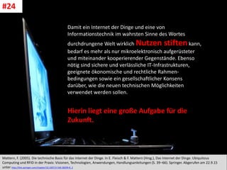 CC: Flickr: Don
Mattern, F. (2005). Die technische Basis für das Internet der Dinge. In E. Fleisch & F. Mattern (Hrsg.), Das Internet der Dinge. Ubiquitous
Computing und RFID in der Praxis: Visionen, Technologien, Anwendungen, Handlungsanleitungen (S. 39–66). Springer. Abgerufen am 22.9.15
unter http://link.springer.com/chapter/10.1007/3-540-28299-8_2
#24
Damit ein Internet der Dinge und eine von
Informationstechnik im wahrsten Sinne des Wortes
durchdrungene Welt wirklich Nutzen stiften kann,
bedarf es mehr als nur mikroelektronisch aufgerüsteter
und miteinander kooperierender Gegenstände. Ebenso
nötig sind sichere und verlässliche IT-Infrastrukturen,
geeignete ökonomische und rechtliche Rahmen-
bedingungen sowie ein gesellschaftlicher Konsens
darüber, wie die neuen technischen Möglichkeiten
verwendet werden sollen.
Hierin liegt eine große Aufgabe für die
Zukunft.
 