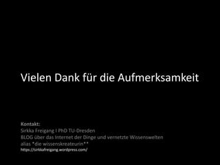 Vielen Dank für die Aufmerksamkeit
Kontakt:
Sirkka Freigang I PhD TU-Dresden
BLOG über das Internet der Dinge und vernetzte Wissenswelten
alias *die wissenskreateurin**
https://sirkkafreigang.wordpress.com/
 