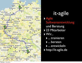 it-agile
                        ‣ Agile
                          Softwareentwicklung
                          und Beratung
                        ‣ 23 Mitarbeiter
                        ‣ Wir...
                         ‣ ... trainieren
                         ‣ ... beraten
                         ‣ ... entwickeln
                        ‣ http://it-agile.de

Montag, 21. Juni 2010
 