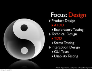 Focus: Design
                        ‣ Product Design
                         ‣ ATDD
                         ‣ Exploratory Testing
                        ‣ Technical Design
                         ‣ TDD
                         ‣ Stress Testing
                        ‣ Interaction Design
                         ‣ GUI Tests
                         ‣ Usability Testing

                            Quelle: Poppendiecks „Leading Lean Software Development"
Montag, 21. Juni 2010
 