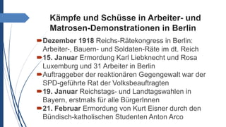 Kämpfe und Schüsse in Arbeiter- und
Matrosen-Demonstrationen in Berlin
Dezember 1918 Reichs-Rätekongress in Berlin:
Arbeiter-, Bauern- und Soldaten-Räte im dt. Reich
15. Januar Ermordung Karl Liebknecht und Rosa
Luxemburg und 31 Arbeiter in Berlin
Auftraggeber der reaktionären Gegengewalt war der
SPD-geführte Rat der Volksbeauftragten
19. Januar Reichstags- und Landtagswahlen in
Bayern, erstmals für alle BürgerInnen
21. Februar Ermordung von Kurt Eisner durch den
Bündisch-katholischen Studenten Anton Arco
 