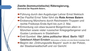 Zweite (kommunistische) Räteregierung,
Zentralrat der Republik Baiern,
Führung durch den Augsburger Lehrer Ernst Niekisch
Der Pazifist Ernst Toller führt die Rote Armee Baiern
Eroberung Münchens durch Reichswehr-Truppen und
rechte Freikorps Ende April bis zum 2. Mai.
Ermordung von etwa tausend BürgerInnen allein in
München sowie vieler russischer Kriegsgefangener und
Gustav Landauers in Stadelheim
Emil Gumbel: Vier Jahre politischer Mord. Berlin 1927
Geleitwort Albert Einstein Mathematiker, zu Rechten und Linken Morden & jeweiliger Strafe
Beginn der „Ordnungszelle Bayern“ auch in der Polizei,
der Staatsanwaltschaft und vor Gericht
 