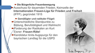  Die Bürgerliche Frauenbewegung
Ausschuss für dauernden Frieden, Keimzelle der
Internationalen Frauen-Liga für Frieden und Freiheit
(IFFF), gegründet 1915
 Gemäßigter und radikaler Flügel:
Unterschiedliche Standpunkte zu
Bildung, Berufstätigkeit und Wahlrecht
Forderung der Radikalen an Kurt
Eisner: Frauen-Räte!
Kandidatur Anita Augspurgs für den
bayrischen Landtag für die USPD
 