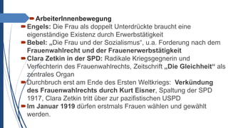 ArbeiterInnenbewegung
Engels: Die Frau als doppelt Unterdrückte braucht eine
eigenständige Existenz durch Erwerbstätigkeit
Bebel: „Die Frau und der Sozialismus“, u.a. Forderung nach dem
Frauenwahlrecht und der Frauenerwerbstätigkeit
Clara Zetkin in der SPD: Radikale Kriegsgegnerin und
Verfechterin des Frauenwahlrechts, Zeitschrift „Die Gleichheit“ als
zentrales Organ
Durchbruch erst am Ende des Ersten Weltkriegs: Verkündung
des Frauenwahlrechts durch Kurt Eisner, Spaltung der SPD
1917, Clara Zetkin tritt über zur pazifistischen USPD
Im Januar 1919 dürfen erstmals Frauen wählen und gewählt
werden.
 
