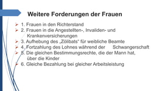 Weitere Forderungen der Frauen
 1. Frauen in den Richterstand
 2. Frauen in die Angestellten-, Invaliden- und
Krankenversicherungen
 3. Aufhebung des „Zölibats“ für weibliche Beamte
 4. Fortzahlung des Lohnes während der Schwangerschaft
 5. Die gleichen Bestimmungsrechte, die der Mann hat,
über die Kinder
 6. Gleiche Bezahlung bei gleicher Arbeitsleistung
 