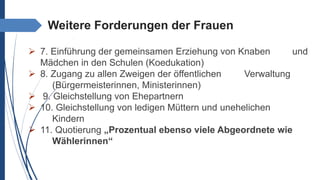 Weitere Forderungen der Frauen
 7. Einführung der gemeinsamen Erziehung von Knaben und
Mädchen in den Schulen (Koedukation)
 8. Zugang zu allen Zweigen der öffentlichen Verwaltung
(Bürgermeisterinnen, Ministerinnen)
 9. Gleichstellung von Ehepartnern
 10. Gleichstellung von ledigen Müttern und unehelichen
Kindern
 11. Quotierung „Prozentual ebenso viele Abgeordnete wie
Wählerinnen“
 
