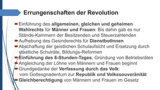 Errungenschaften der Revolution
Einführung des allgemeinen, gleichen und geheimen
Wahlrechts für Männer und Frauen: Bis dahin gab es nur
Stände-Kammern der Besitzenden und Steuerzahlenden
Aufhebung des Gesinderechts für DienstbotInnen
Abschaffung der geistlichen Schulaufsicht und Ersetzung durch
staatliche Schulräte, Bildungs-Reformen
Einführung des 8-Stunden-Tages, Gründung von Betriebsräten
Angleichung der Löhne von Männern und Frauen beginnt
Grundgedanke der Verfassung durch das Volk:
vom Gottesgnadentum zur Republik und Volkssouveränität
Gleichberechtigung von Männern und Frauen im Gesetz
 