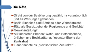 Die Räte
Direkt von der Bevölkerung gewählt, ihr verantwortlich
und an Weisungen gebunden
Basis-Einheiten sind Betriebe oder Wohnbereiche
Räte als Gesetzgebende, Regierende und Gerichte
Gewaltenteilung?
Auf mehreren Ebenen: Wohn- und Betriebsebene,
örtlichen und Bezirksräte, auf oberster Ebene der
Zentralrat
Eisner nannte es „provisorischen Zentralrat“:
 