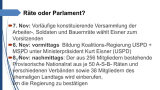 Räte oder Parlament?
7. Nov: Vorläufige konstituierende Versammlung der
Arbeiter-, Soldaten und Bauernräte wählt Eisner zum
Vorsitzenden
8. Nov: vormittags Bildung Koalitions-Regierung USPD +
MSPD unter Ministerpräsident Kurt Eisner (USPD)
8. Nov: nachmittags: Der aus 256 Mitgliedern bestehende
Provisorische Nationalrat aus je 50 A-S-B- Räten und
verschiedenen Verbänden sowie 38 Mitgliedern des
ehemaligen Landtags wird einberufen,
um die Regierung zu bestätigen
 
