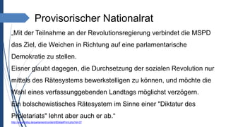 Provisorischer Nationalrat
„Mit der Teilnahme an der Revolutionsregierung verbindet die MSPD
das Ziel, die Weichen in Richtung auf eine parlamentarische
Demokratie zu stellen.
Eisner glaubt dagegen, die Durchsetzung der sozialen Revolution nur
mittels des Rätesystems bewerkstelligen zu können, und möchte die
Wahl eines verfassunggebenden Landtags möglichst verzögern.
Ein bolschewistisches Rätesystem im Sinne einer "Diktatur des
Proletariats" lehnt aber auch er ab.“
http://www.hdbg.de/parlament/content/ltDetailPrint.php?id=37
 