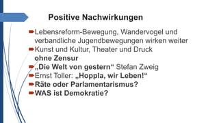 Positive Nachwirkungen
Lebensreform-Bewegung, Wandervogel und
verbandliche Jugendbewegungen wirken weiter
Kunst und Kultur, Theater und Druck
ohne Zensur
„Die Welt von gestern“ Stefan Zweig
Ernst Toller: „Hoppla, wir Leben!“
Räte oder Parlamentarismus?
WAS ist Demokratie?
 