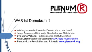 WAS ist Demokratie?
 Wie begannen die Ideen der Demokratie zu wachsen?
 heute: Aus einem Blick in die Geschichte vor 100 Jahren
 Eva Maria Volland, Pädagogisches Institut München
 Fritz Letsch Gestalt und Geschichte www.raete-muenchen.de
 Plenum-R zu Revolution und Rätezeit: www.plenum-R.org
 