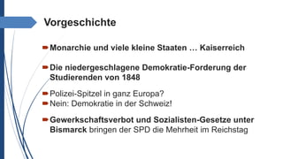 Vorgeschichte
Monarchie und viele kleine Staaten … Kaiserreich
Die niedergeschlagene Demokratie-Forderung der
Studierenden von 1848
Polizei-Spitzel in ganz Europa?
Nein: Demokratie in der Schweiz!
Gewerkschaftsverbot und Sozialisten-Gesetze unter
Bismarck bringen der SPD die Mehrheit im Reichstag
 