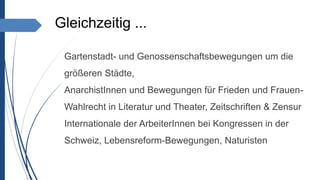 Gleichzeitig ...
 Gartenstadt- und Genossenschaftsbewegungen um die
größeren Städte,
 AnarchistInnen und Bewegungen für Frieden und Frauen-
Wahlrecht in Literatur und Theater, Zeitschriften & Zensur
 Internationale der ArbeiterInnen bei Kongressen in der
Schweiz, Lebensreform-Bewegungen, Naturisten
 
