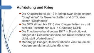 Aufrüstung und Krieg
Die Kriegstreiberei bis 1914 bringt zwar einen inneren
"Burgfrieden" für Gewerkschaften und SPD, aber
keinen "Siegfrieden"
Die SPD stimmt bis 1916 den Kriegsanleihen zu und
schließt PazifistInnen aus -> Gründung USPD
Die Friedensverhandlungen 1917 in Brest-Litowsk
bringen die Gebietsansprüche des Kaiserreiches ans
Licht, statt „Verteidigung“
Mehrtägige Hunger-Demonstrationen von Frauen mit
Kindern am Marienplatz in München
 