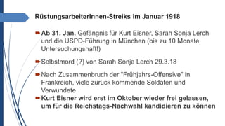 RüstungsarbeiterInnen-Streiks im Januar 1918
Ab 31. Jan. Gefängnis für Kurt Eisner, Sarah Sonja Lerch
und die USPD-Führung in München (bis zu 10 Monate
Untersuchungshaft!)
Selbstmord (?) von Sarah Sonja Lerch 29.3.18
Nach Zusammenbruch der "Frühjahrs-Offensive" in
Frankreich, viele zurück kommende Soldaten und
Verwundete
Kurt Eisner wird erst im Oktober wieder frei gelassen,
um für die Reichstags-Nachwahl kandidieren zu können
 