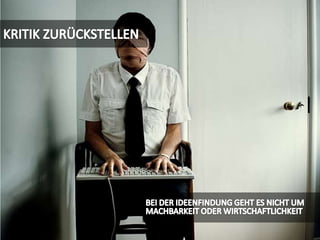 KRITIK ZURÜCKSTELLENBEI DER IDEENFINDUNG GEHT ES NICHT UM MACHBARKEIT ODER WIRTSCHAFTLICHKEIT