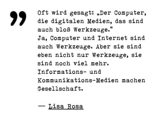 Oft wird gesagt: „Der Computer,
die digitalen Medien, das sind
auch bloß Werkzeuge.“
Ja, Computer und Internet sind
auch Werkzeuge. Aber sie sind
eben nicht nur Werkzeuge, sie
sind noch viel mehr.
Informations- und
Kommunikations-Medien machen
Gesellschaft.
— Lisa Rosa
„
 