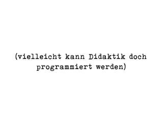 (vielleicht kann Didaktik doch
programmiert werden)
 