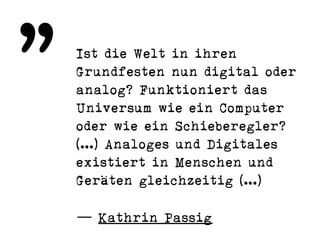 Ist die Welt in ihren
Grundfesten nun digital oder
analog? Funktioniert das
Universum wie ein Computer
oder wie ein Schieberegler?
[…] Analoges und Digitales
existiert in Menschen und
Geräten gleichzeitig […)
— Kathrin Passig
„
 
