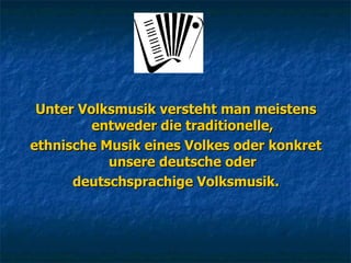 Unter Volksmusik versteht man meistens entweder die traditionelle, ethnische Musik eines Volkes oder konkret unsere deutsche oder deutschsprachige Volksmusik. 