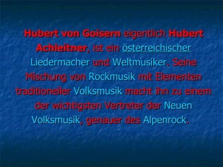 Hubert von Goisern  eigentlich  Hubert Achleitner , ist ein  österreichischer Liedermacher  und  Weltmusiker . Seine Mischung von  Rockmusik  mit Elementen traditioneller  Volksmusik  macht ihn zu einem der wichtigsten Vertreter der  Neuen Volksmusik , genauer des  Alpenrock .  
