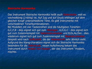 Steirische Harmonika  Das Instrument Steirische Harmonika heißt auch  Diatonische , weil es wechseltönig (2-tönig) ist. Auf Zug und auf Druck erklingen auf dem gleichen Knopf unterschiedliche Töne. Es gibt Instrumente mit verschiedenen Tonartkombinationen.  Bei Modellen mit vier Tastenreihen sind die häufigsten Tonarten: G,C,F,B - dies eignet sich gut zum  Mitsingen , A,D,G,C - dies eignet sich gut zum Zusammenspiel mit  Saiteninstrumenten  und B,Es,As,Des - dies wiederum eignet sich gut zum Zusammenspiel mit  Blasinstrumenten . Gespielt wird nach  Griffschrift , die der  Notenschrift  sehr ähnlich sieht. Aufgrund des Klang-charakters eignet sich die Steirische Harmonika besonders für die  Volksmusik , neuen Aufschwung bekam das Instrument durch  Hubert von Goisern , der das Instrument "modern„ machte. 
