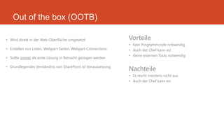 Out of the box (OOTB)
• Wird direkt in der Web-Oberfläche umgesetzt
• Erstellen von Listen, Webpart-Seiten, Webpart-Connections
• Sollte immer als erste Lösung in Betracht gezogen werden
• Grundlegendes Verständnis von SharePoint ist Voraussetzung
Vorteile
• Kein Programmcode notwendig
• Auch der Chef kann es!
• Keine externen Tools notwendig
Nachteile
• Es reicht meistens nicht aus
• Auch der Chef kann es!
 