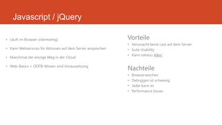 Javascript / jQuery
• Läuft im Browser (clientseitig)
• Kann Webservices für Aktionen auf dem Server ansprechen
• Manchmal der einzige Weg in der Cloud
• Web-Basics + OOTB-Wissen sind Voraussetzung
Vorteile
• Verursacht keine Last auf dem Server
• Gute Usability
• Kann nahezu Alles!
Nachteile
• Browserweichen
• Debuggen ist schwierig
• Jeder kann es
• Performance Issues
 
